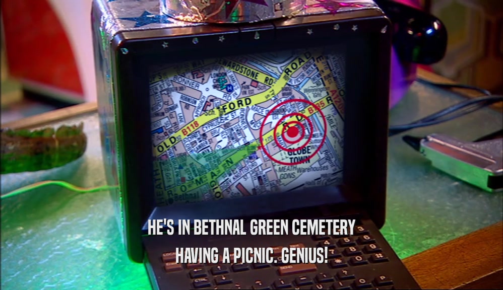 HE'S IN BETHNAL GREEN CEMETERY
 HAVING A PICNIC. GENIUS!
 