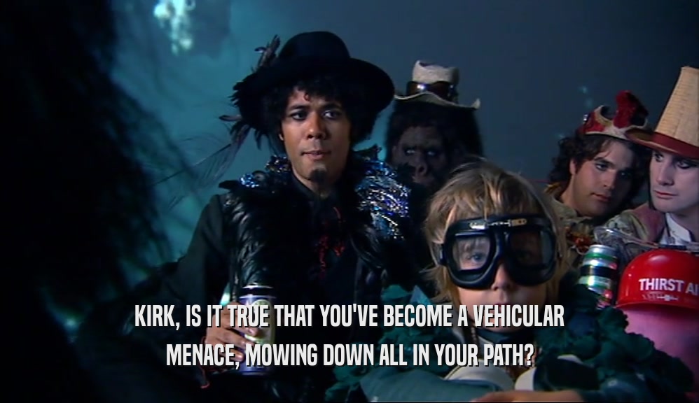 KIRK, IS IT TRUE THAT YOU'VE BECOME A VEHICULAR MENACE, MOWING DOWN ALL IN YOUR PATH? 