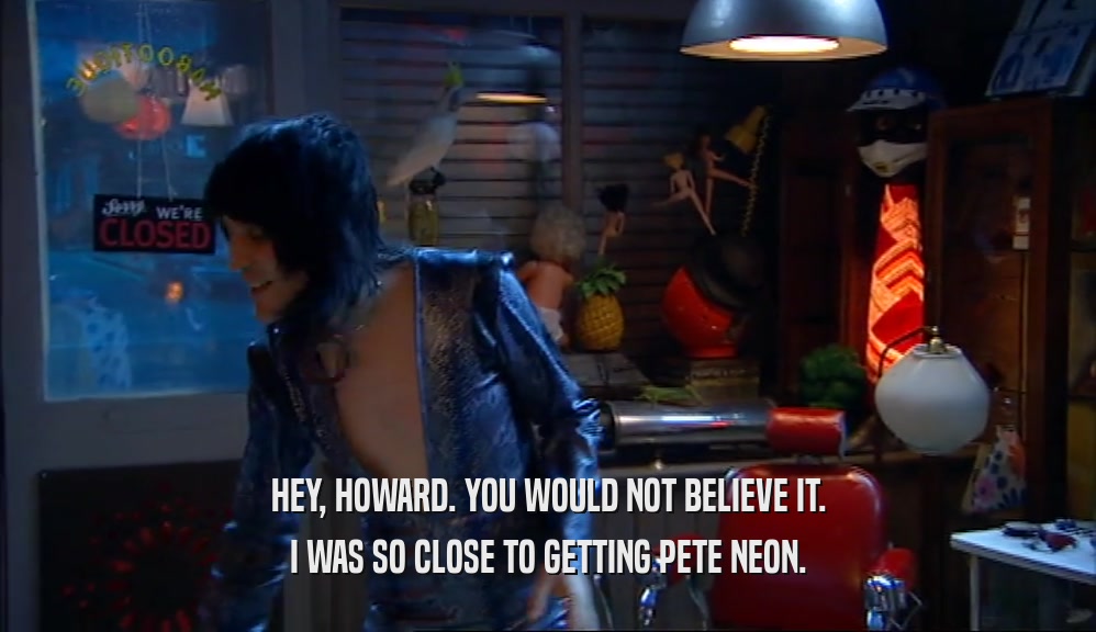 HEY, HOWARD. YOU WOULD NOT BELIEVE IT. I WAS SO CLOSE TO GETTING PETE NEON. 
