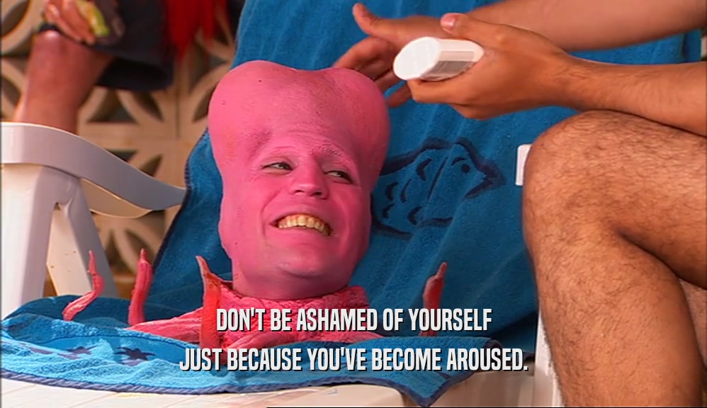 DON'T BE ASHAMED OF YOURSELF JUST BECAUSE YOU'VE BECOME AROUSED. 