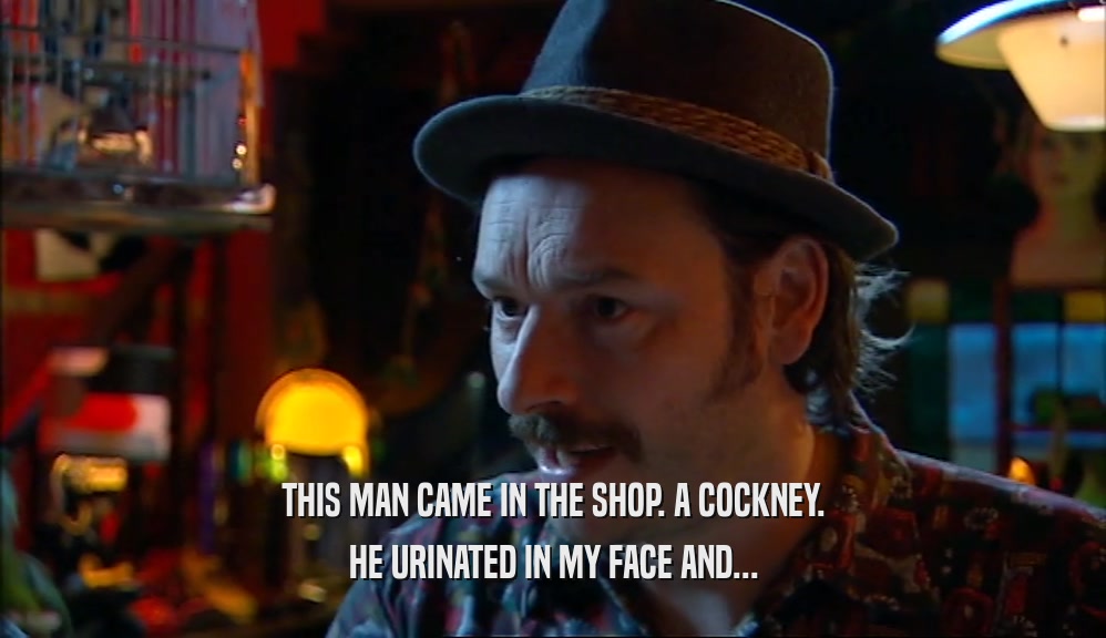 THIS MAN CAME IN THE SHOP. A COCKNEY. HE URINATED IN MY FACE AND... 