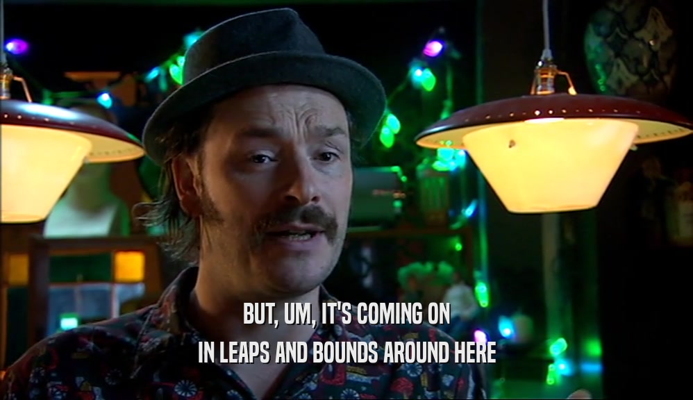 BUT, UM, IT'S COMING ON IN LEAPS AND BOUNDS AROUND HERE 