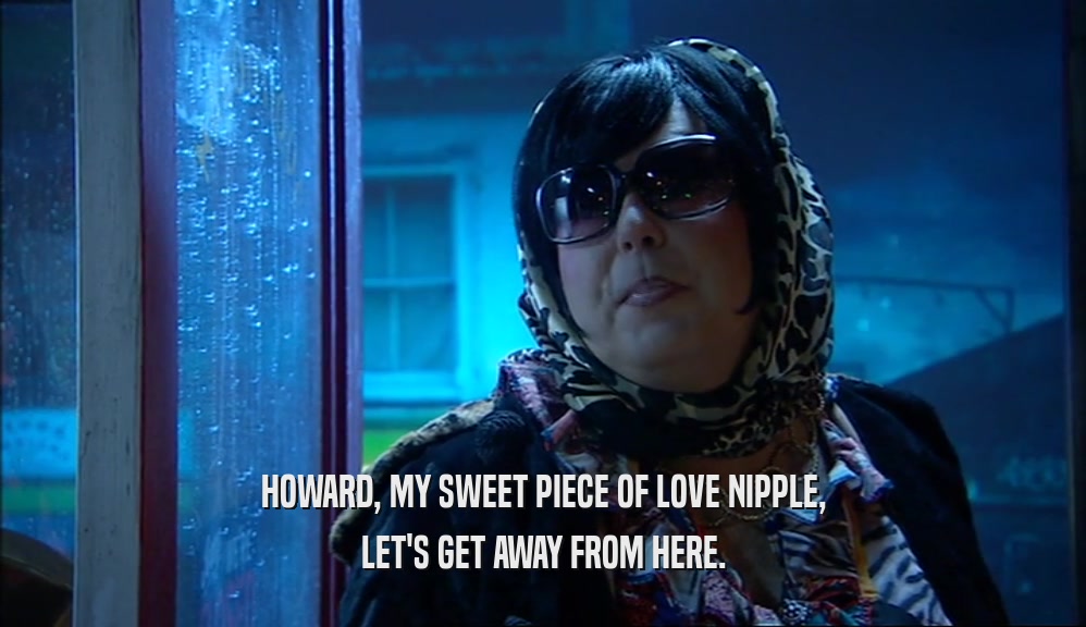 HOWARD, MY SWEET PIECE OF LOVE NIPPLE, LET'S GET AWAY FROM HERE. 