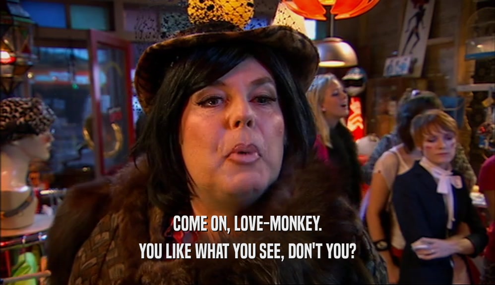 COME ON, LOVE-MONKEY. YOU LIKE WHAT YOU SEE, DON'T YOU? 