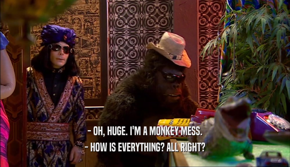 - OH, HUGE. I'M A MONKEY MESS.
 - HOW IS EVERYTHING? ALL RIGHT?
 