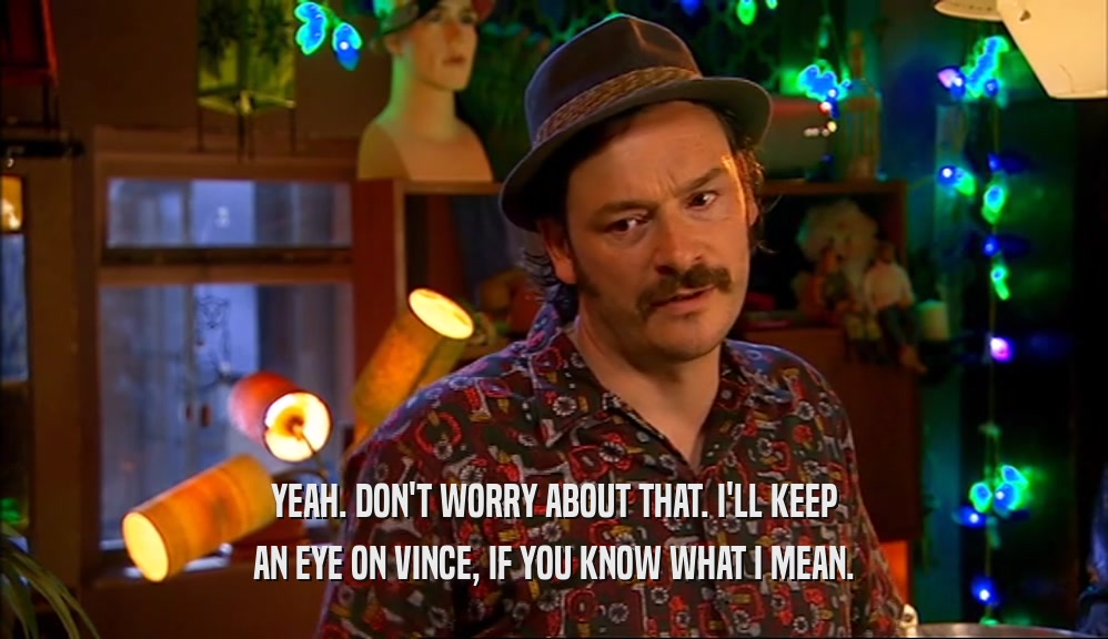 YEAH. DON'T WORRY ABOUT THAT. I'LL KEEP AN EYE ON VINCE, IF YOU KNOW WHAT I MEAN. 