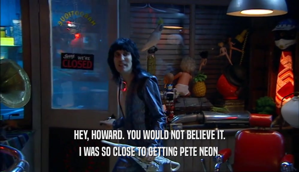 HEY, HOWARD. YOU WOULD NOT BELIEVE IT. I WAS SO CLOSE TO GETTING PETE NEON. 
