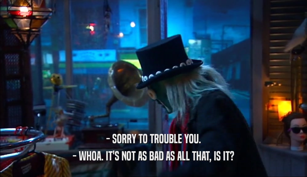 - SORRY TO TROUBLE YOU. - WHOA. IT'S NOT AS BAD AS ALL THAT, IS IT? 