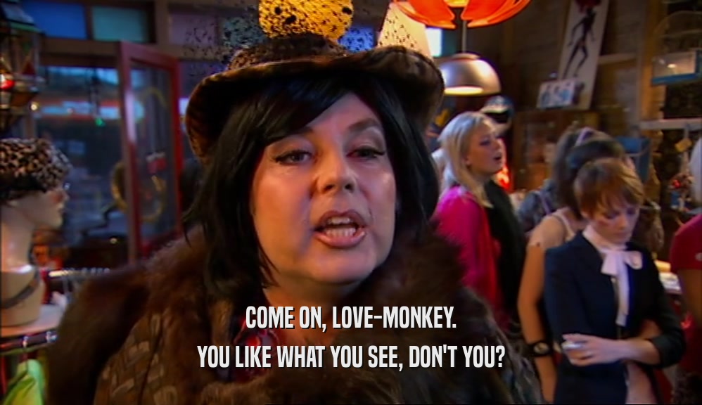 COME ON, LOVE-MONKEY. YOU LIKE WHAT YOU SEE, DON'T YOU? 