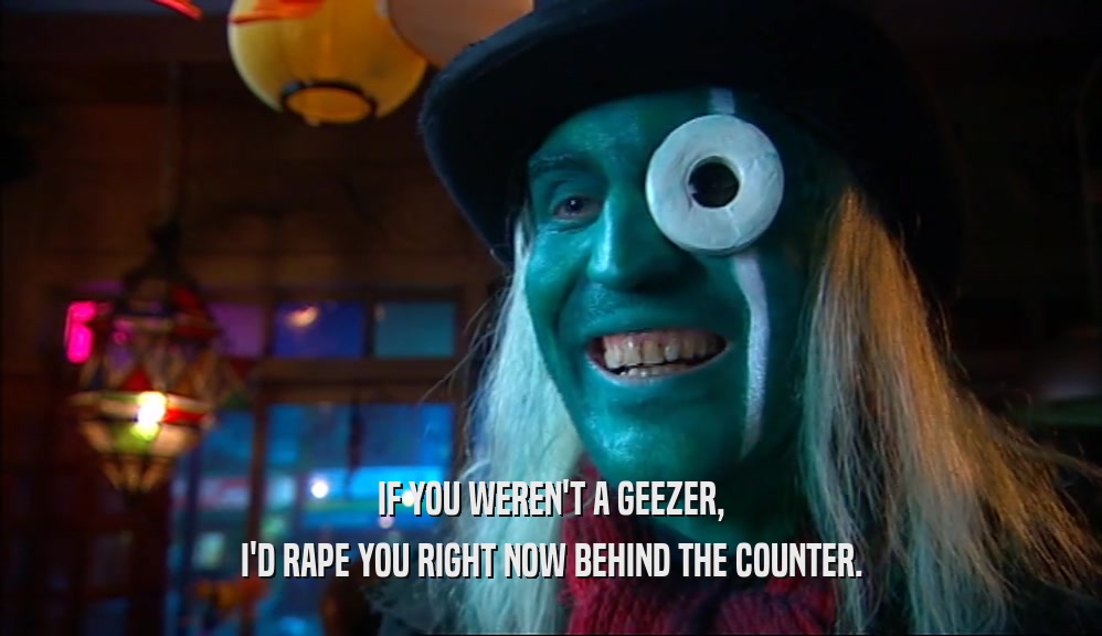 IF YOU WEREN'T A GEEZER, I'D RAPE YOU RIGHT NOW BEHIND THE COUNTER. 
