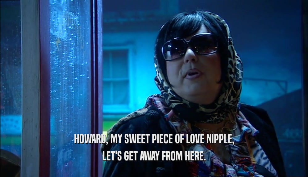 HOWARD, MY SWEET PIECE OF LOVE NIPPLE, LET'S GET AWAY FROM HERE. 