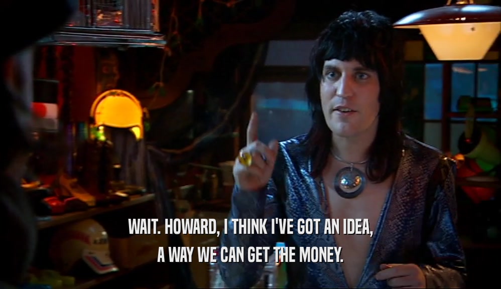 WAIT. HOWARD, I THINK I'VE GOT AN IDEA, A WAY WE CAN GET THE MONEY. 