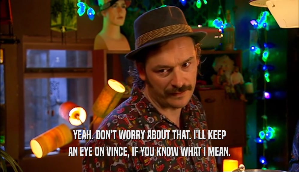 YEAH. DON'T WORRY ABOUT THAT. I'LL KEEP AN EYE ON VINCE, IF YOU KNOW WHAT I MEAN. 