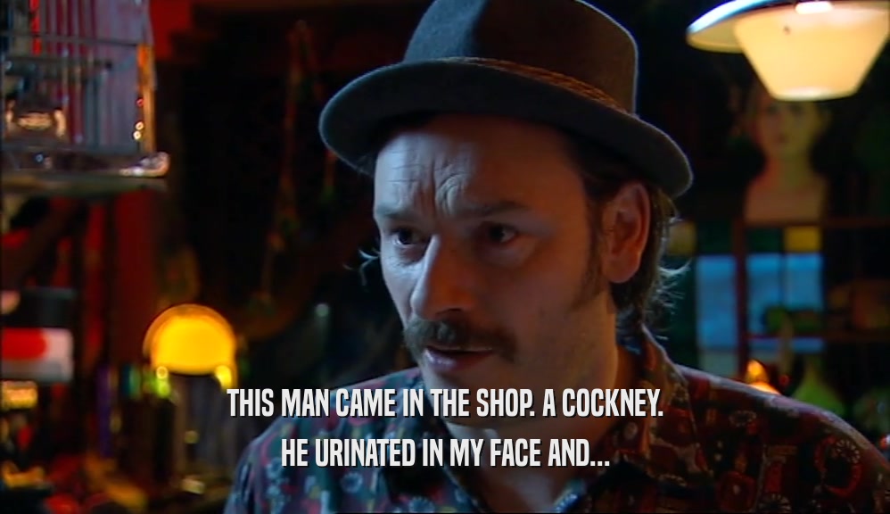 THIS MAN CAME IN THE SHOP. A COCKNEY. HE URINATED IN MY FACE AND... 