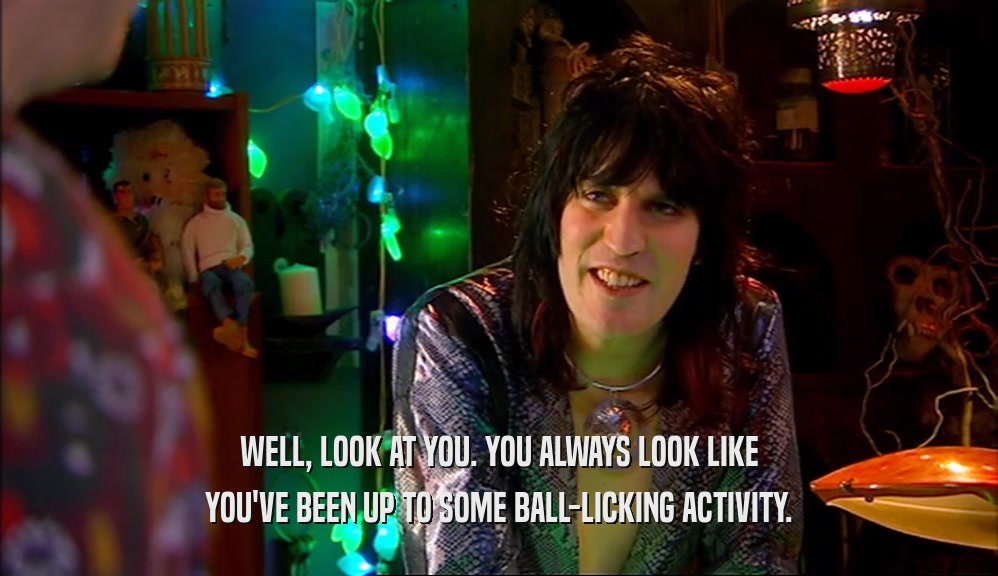 WELL, LOOK AT YOU. YOU ALWAYS LOOK LIKE YOU'VE BEEN UP TO SOME BALL-LICKING ACTIVITY. 
