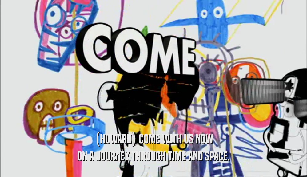 (HOWARD) COME WITH US NOW ON A JOURNEY THROUGH TIME AND SPACE. 