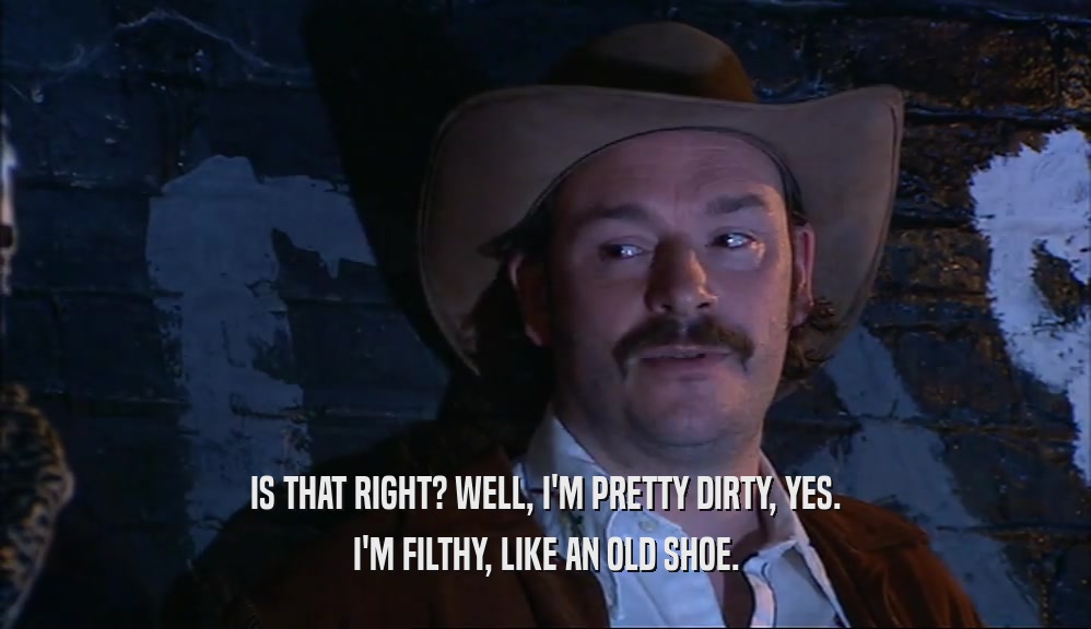 IS THAT RIGHT? WELL, I'M PRETTY DIRTY, YES. I'M FILTHY, LIKE AN OLD SHOE. 