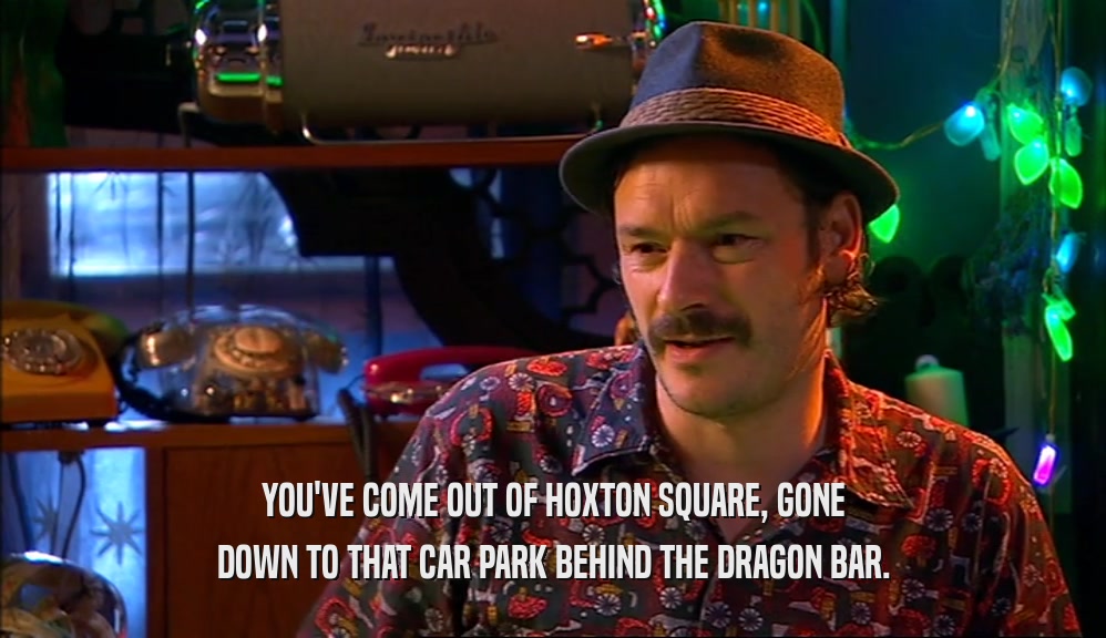 YOU'VE COME OUT OF HOXTON SQUARE, GONE DOWN TO THAT CAR PARK BEHIND THE DRAGON BAR. 