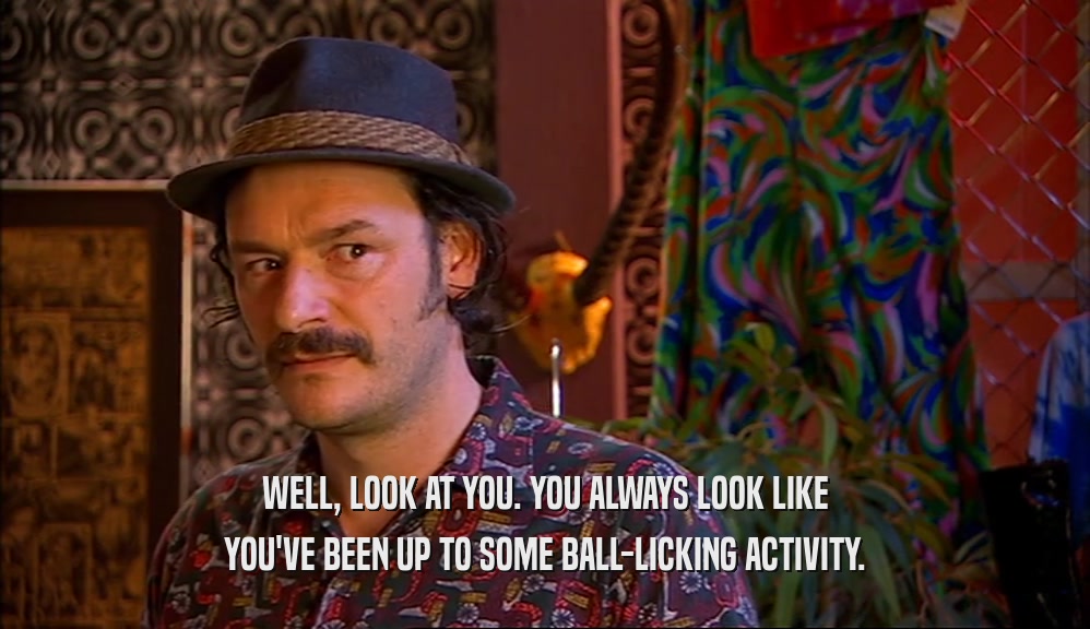 WELL, LOOK AT YOU. YOU ALWAYS LOOK LIKE YOU'VE BEEN UP TO SOME BALL-LICKING ACTIVITY. 