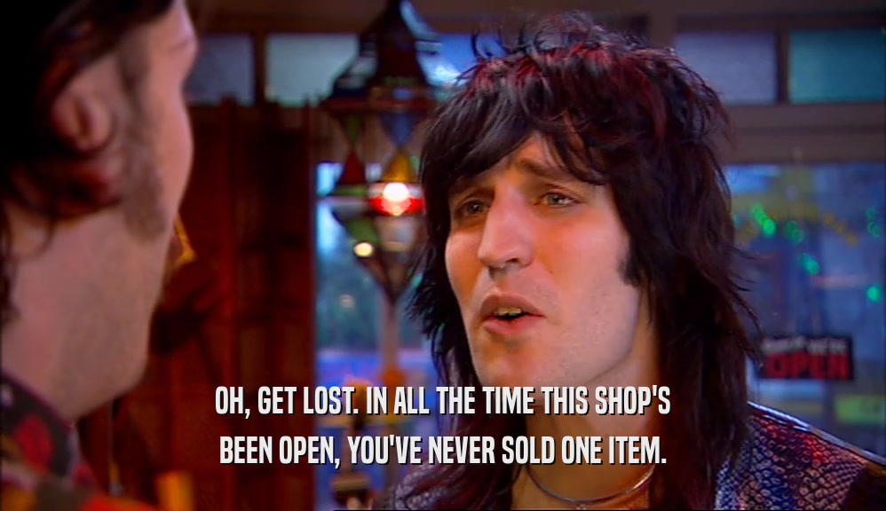 OH, GET LOST. IN ALL THE TIME THIS SHOP'S BEEN OPEN, YOU'VE NEVER SOLD ONE ITEM. 