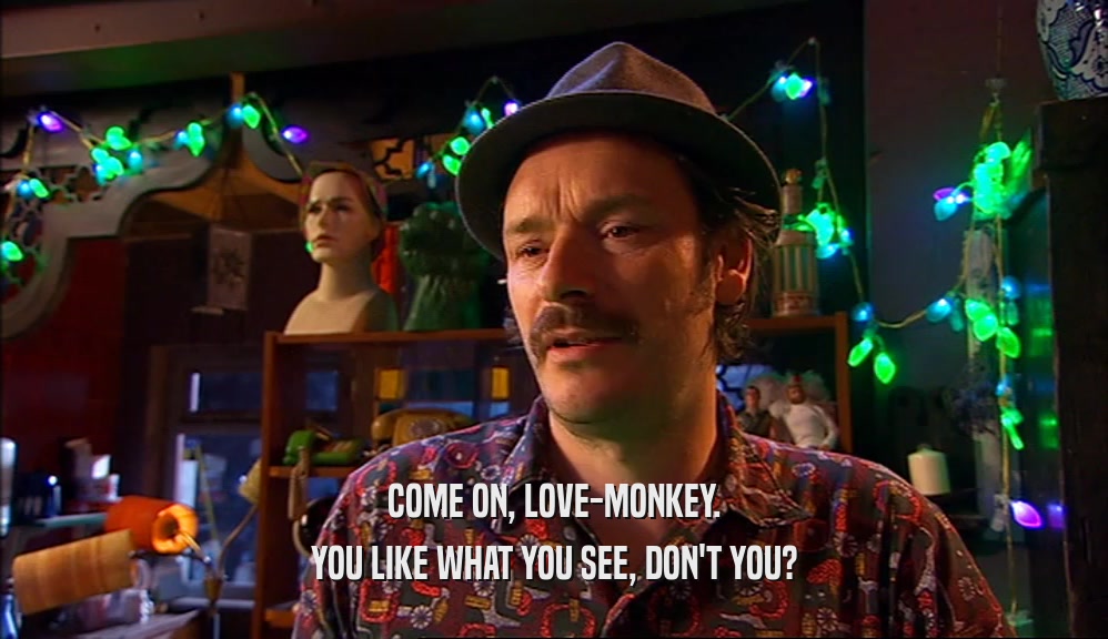 COME ON, LOVE-MONKEY. YOU LIKE WHAT YOU SEE, DON'T YOU? 