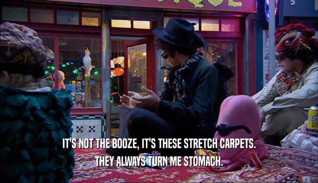IT'S NOT THE BOOZE, IT'S THESE STRETCH CARPETS. THEY ALWAYS TURN ME STOMACH. 