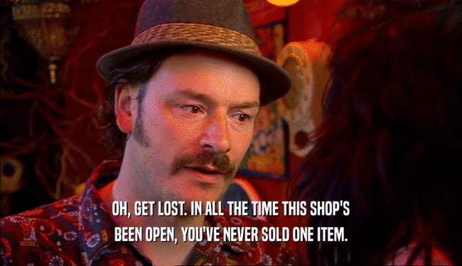 OH, GET LOST. IN ALL THE TIME THIS SHOP'S BEEN OPEN, YOU'VE NEVER SOLD ONE ITEM. 