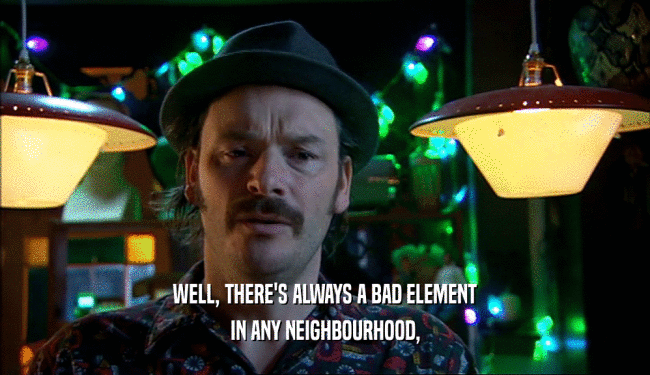 WELL, THERE'S ALWAYS A BAD ELEMENT IN ANY NEIGHBOURHOOD, 