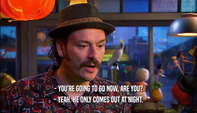 - YOU'RE GOING TO GO NOW, ARE YOU? - YEAH. HE ONLY COMES OUT AT NIGHT. 