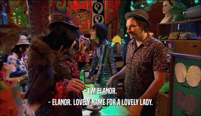 - I'M ELANOR.
 - ELANOR. LOVELY NAME FOR A LOVELY LADY.
 