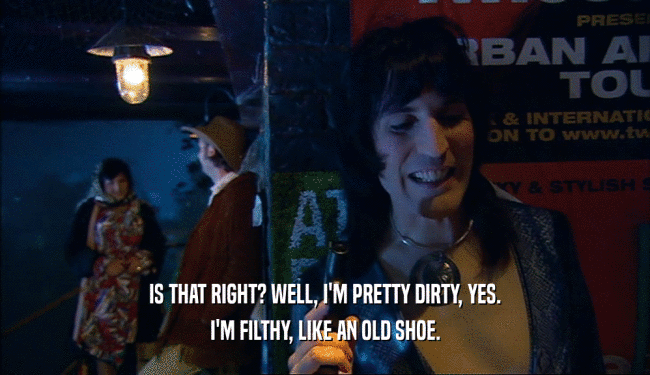 IS THAT RIGHT? WELL, I'M PRETTY DIRTY, YES. I'M FILTHY, LIKE AN OLD SHOE. 