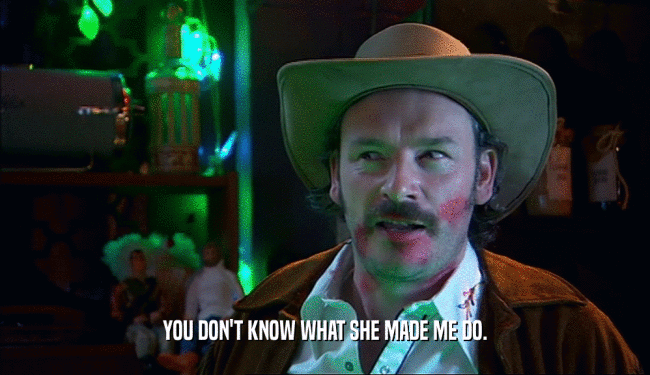 YOU DON'T KNOW WHAT SHE MADE ME DO.  