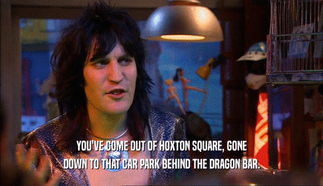 YOU'VE COME OUT OF HOXTON SQUARE, GONE DOWN TO THAT CAR PARK BEHIND THE DRAGON BAR. 