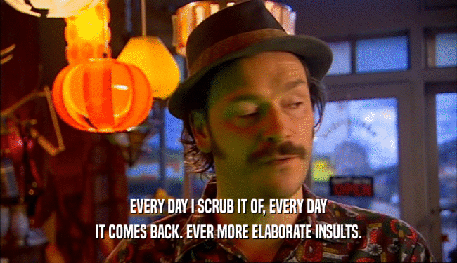EVERY DAY I SCRUB IT OF, EVERY DAY IT COMES BACK. EVER MORE ELABORATE INSULTS. 
