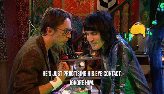 HE'S JUST PRACTISING HIS EYE CONTACT. IGNORE HIM. 