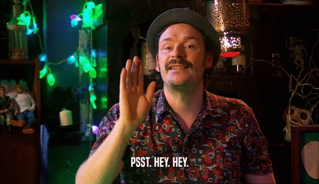 PSST. HEY. HEY.  