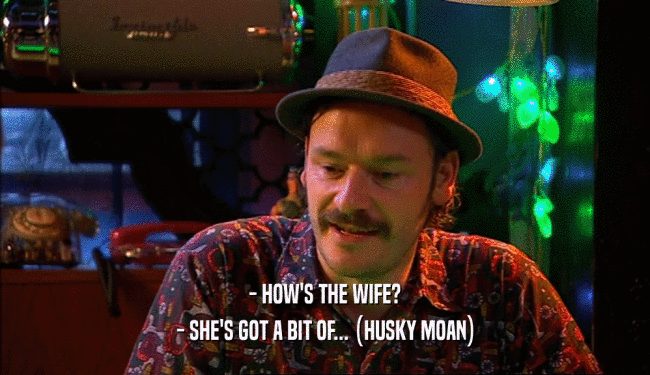 - HOW'S THE WIFE? - SHE'S GOT A BIT OF... (HUSKY MOAN) 