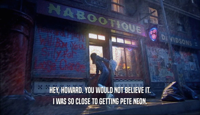 HEY, HOWARD. YOU WOULD NOT BELIEVE IT.
 I WAS SO CLOSE TO GETTING PETE NEON.
 