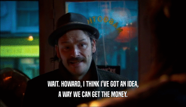 WAIT. HOWARD, I THINK I'VE GOT AN IDEA,
 A WAY WE CAN GET THE MONEY.
 