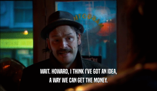 WAIT. HOWARD, I THINK I'VE GOT AN IDEA, A WAY WE CAN GET THE MONEY. 