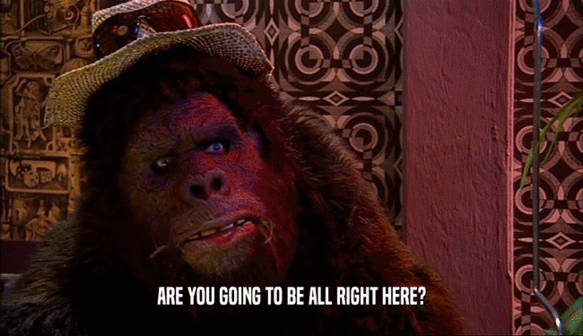 ARE YOU GOING TO BE ALL RIGHT HERE?  