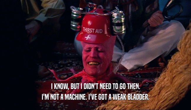 I KNOW, BUT I DIDN'T NEED TO GO THEN. I'M NOT A MACHINE. I'VE GOT A WEAK BLADDER. 