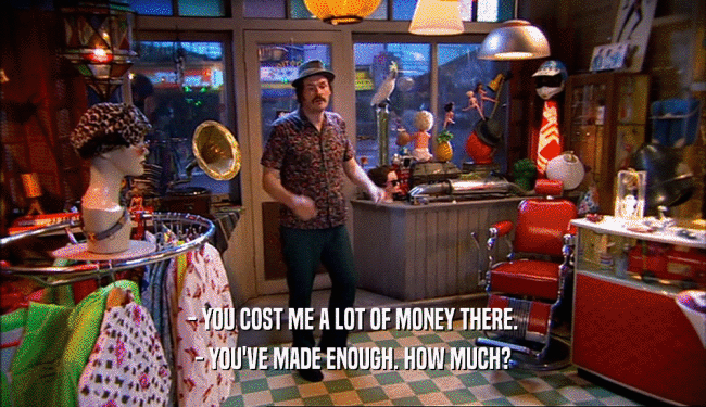 - YOU COST ME A LOT OF MONEY THERE. - YOU'VE MADE ENOUGH. HOW MUCH? 