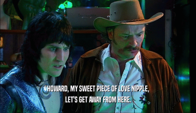 HOWARD, MY SWEET PIECE OF LOVE NIPPLE, LET'S GET AWAY FROM HERE. 