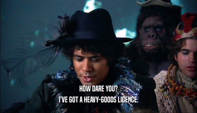 HOW DARE YOU?
 I'VE GOT A HEAVY-GOODS LICENCE.
 