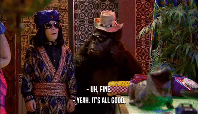 - UH, FINE. - YEAH. IT'S ALL GOOD. 