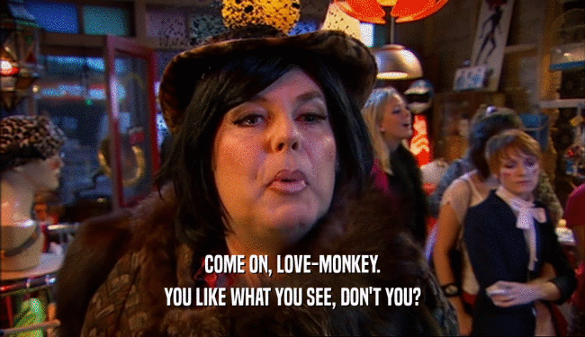 COME ON, LOVE-MONKEY. YOU LIKE WHAT YOU SEE, DON'T YOU? 