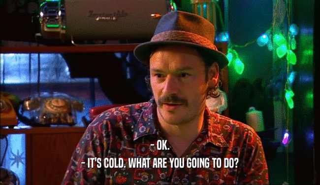 - OK. - IT'S COLD. WHAT ARE YOU GOING TO DO? 