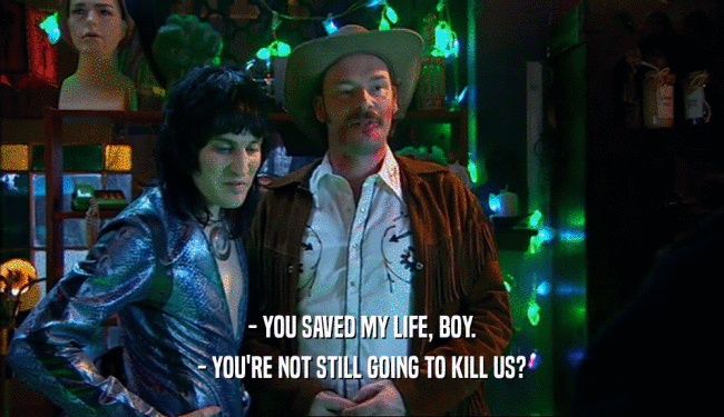 - YOU SAVED MY LIFE, BOY.
 - YOU'RE NOT STILL GOING TO KILL US?
 