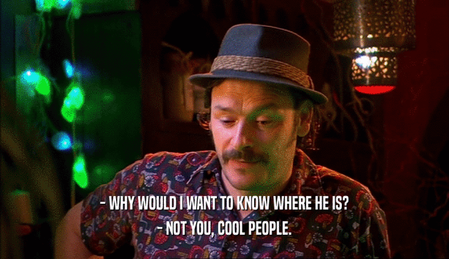 - WHY WOULD I WANT TO KNOW WHERE HE IS? - NOT YOU, COOL PEOPLE. 